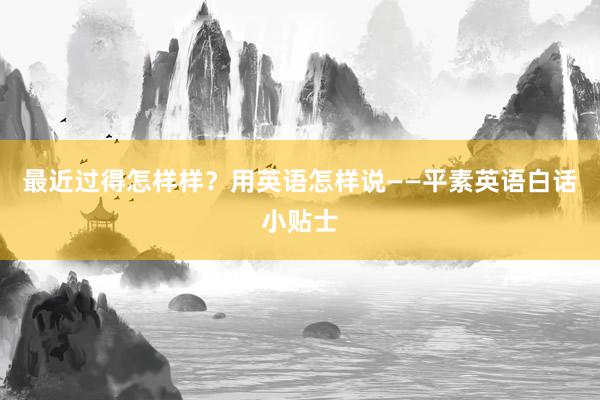 最近过得怎样样？用英语怎样说——平素英语白话小贴士